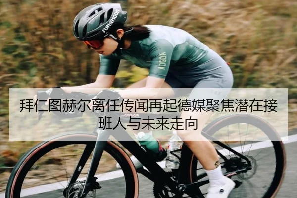 拜仁图赫尔离任传闻再起德媒聚焦潜在接班人与未来走向