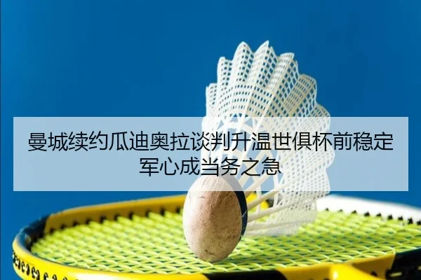 曼城续约瓜迪奥拉谈判升温世俱杯前稳定军心成当务之急