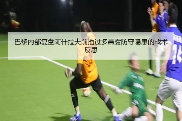 巴黎内部复盘阿什拉夫前插过多暴露防守隐患的战术反思