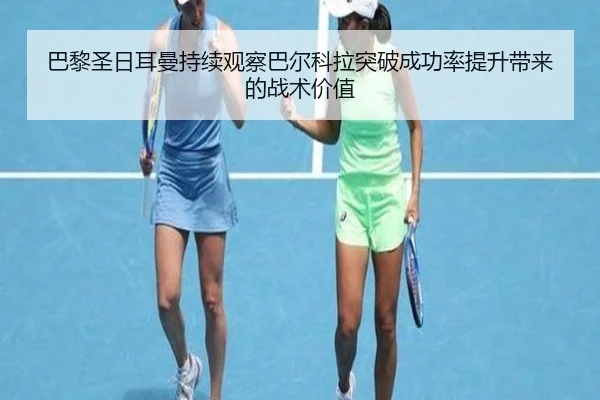 巴黎圣日耳曼持续观察巴尔科拉突破成功率提升带来的战术价值