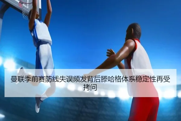 曼联季前赛防线失误频发背后滕哈格体系稳定性再受拷问