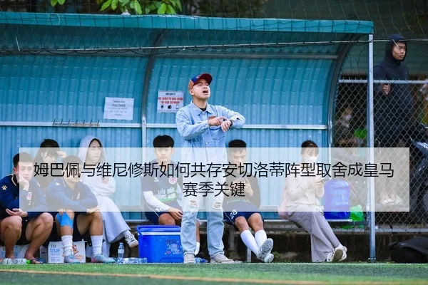 姆巴佩与维尼修斯如何共存安切洛蒂阵型取舍成皇马赛季关键
