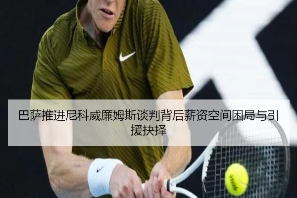 巴萨推进尼科威廉姆斯谈判背后薪资空间困局与引援抉择