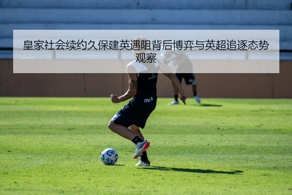 皇家社会续约久保建英遇阻背后博弈与英超追逐态势观察